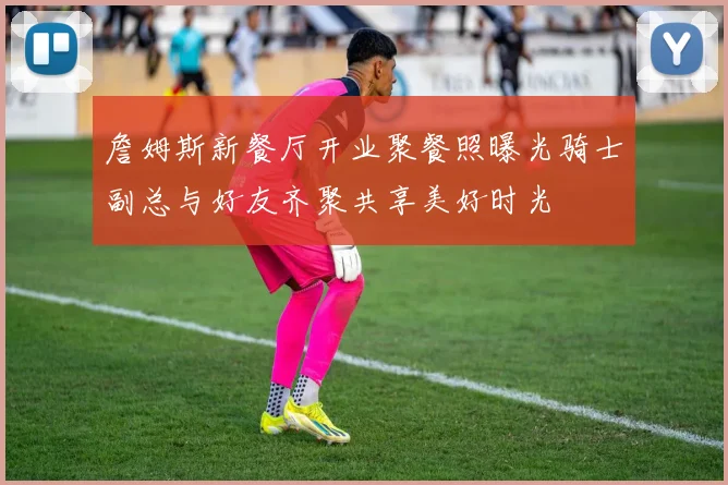 詹姆斯新餐厅开业聚餐照曝光骑士副总与好友齐聚共享美好时光