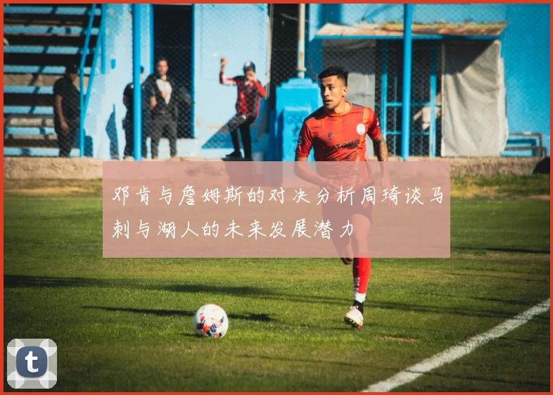 邓肯与詹姆斯的对决分析周琦谈马刺与湖人的未来发展潜力