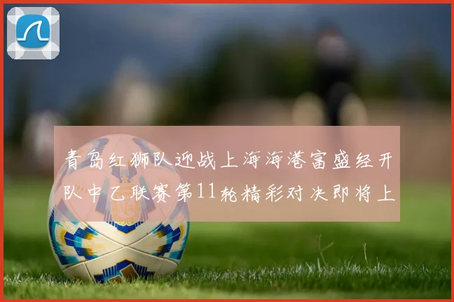 青岛红狮队迎战上海海港富盛经开队中乙联赛第11轮精彩对决即将上演