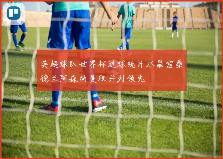 英超球队世界杯进球统计水晶宫桑德兰阿森纳曼联并列领先