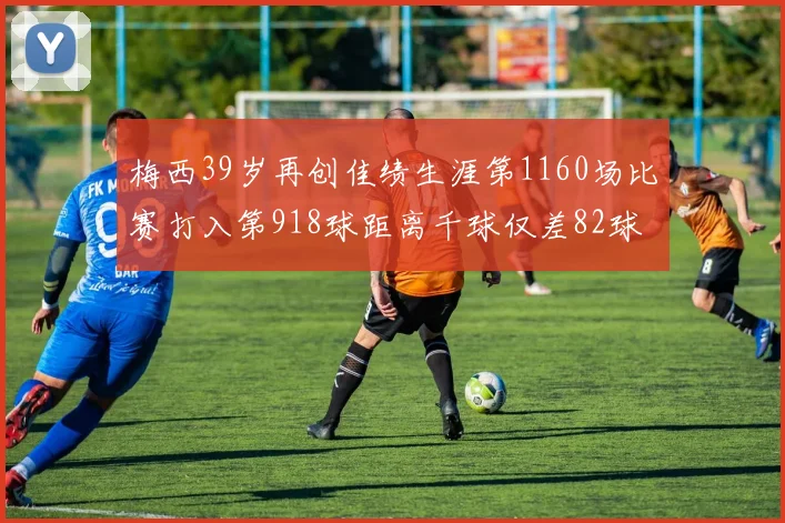梅西39岁再创佳绩生涯第1160场比赛打入第918球距离千球仅差82球