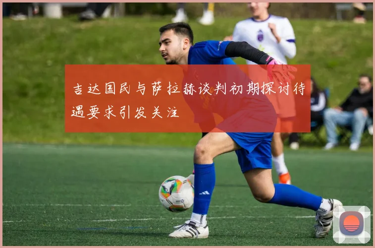 吉达国民与萨拉赫谈判初期探讨待遇要求引发关注