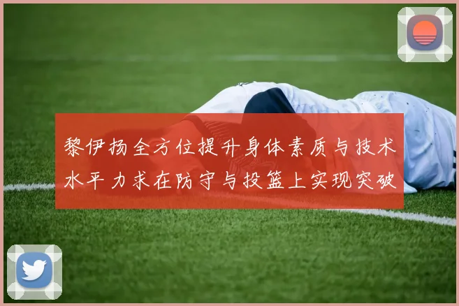 黎伊扬全方位提升身体素质与技术水平力求在防守与投篮上实现突破