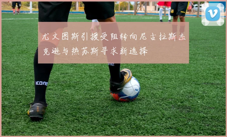 尤文图斯引援受阻转向尼古拉斯杰克逊与热苏斯寻求新选择
