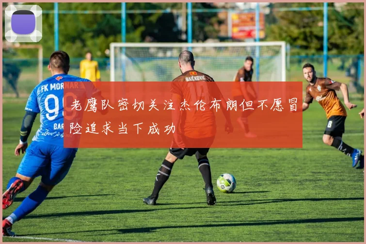 老鹰队密切关注杰伦布朗但不愿冒险追求当下成功