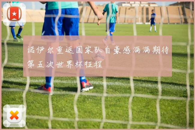 诺伊尔重返国家队自豪感满满期待第五次世界杯征程