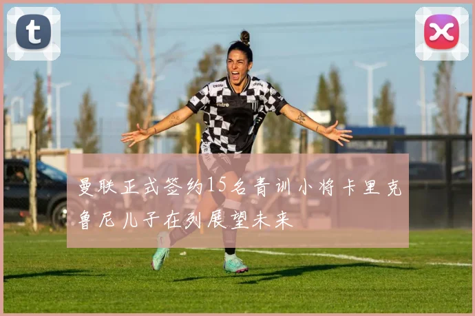 曼联正式签约15名青训小将卡里克鲁尼儿子在列展望未来