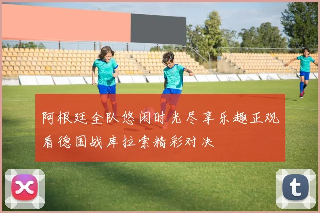 阿根廷全队悠闲时光尽享乐趣正观看德国战库拉索精彩对决