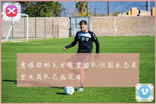 意媒称帕瓦尔希望留队但国米态度坚决离队已成定局