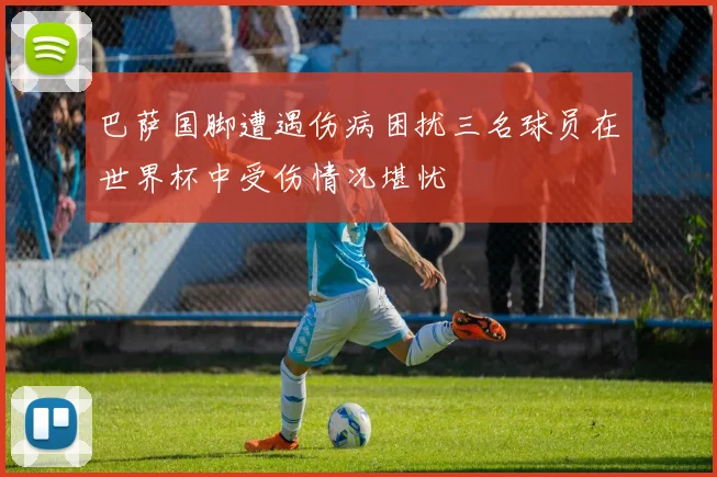 巴萨国脚遭遇伤病困扰三名球员在世界杯中受伤情况堪忧