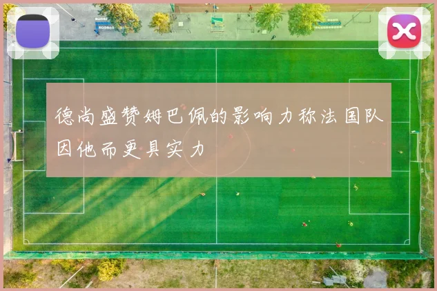 德尚盛赞姆巴佩的影响力称法国队因他而更具实力