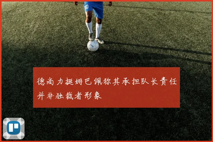 德尚力挺姆巴佩称其承担队长责任并非独裁者形象