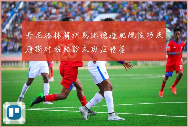 丹尼格林解析恩比德造犯规技巧及唐斯对抗经验文班应借鉴