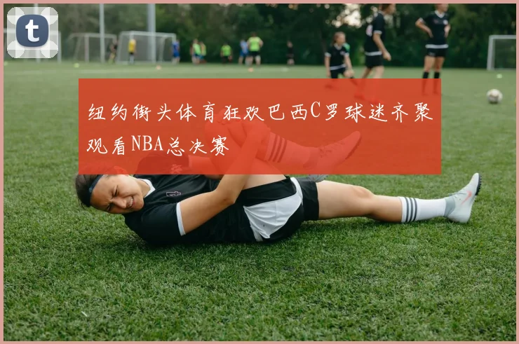 纽约街头体育狂欢巴西C罗球迷齐聚观看NBA总决赛