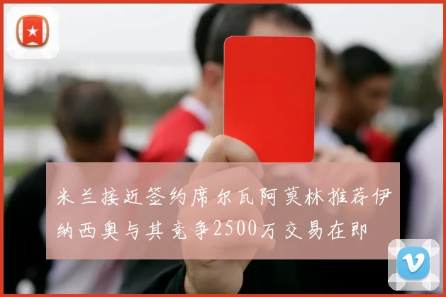 米兰接近签约席尔瓦阿莫林推荐伊纳西奥与其竞争2500万交易在即