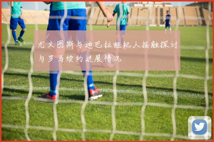 尤文图斯与迪巴拉经纪人接触探讨与罗马续约进展情况